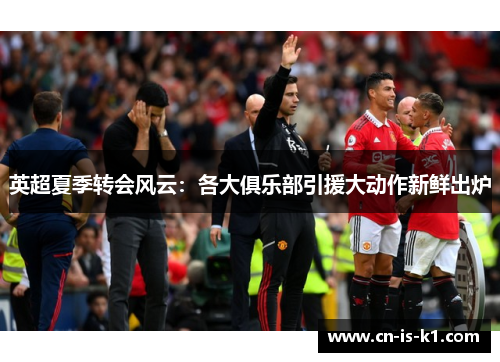 英超夏季转会风云：各大俱乐部引援大动作新鲜出炉