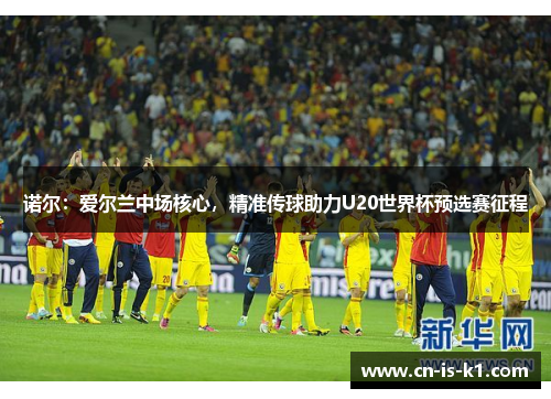 诺尔：爱尔兰中场核心，精准传球助力U20世界杯预选赛征程