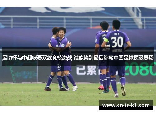 足协杯与中超联赛双线竞技激战 谁能笑到最后称霸中国足球顶级赛场