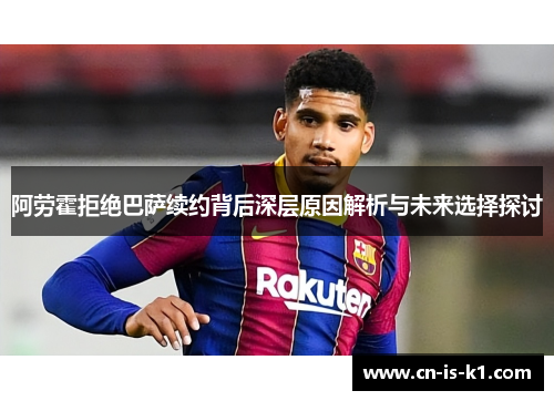 阿劳霍拒绝巴萨续约背后深层原因解析与未来选择探讨