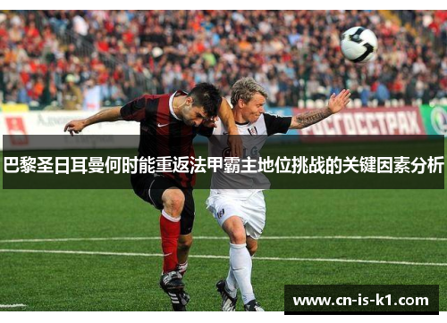 巴黎圣日耳曼何时能重返法甲霸主地位挑战的关键因素分析