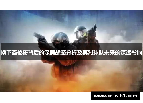 换下圣枪哥背后的深层战略分析及其对球队未来的深远影响