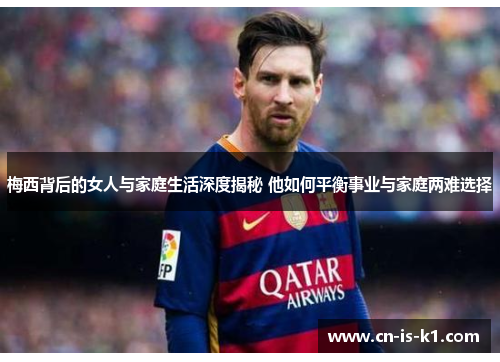 梅西背后的女人与家庭生活深度揭秘 他如何平衡事业与家庭两难选择