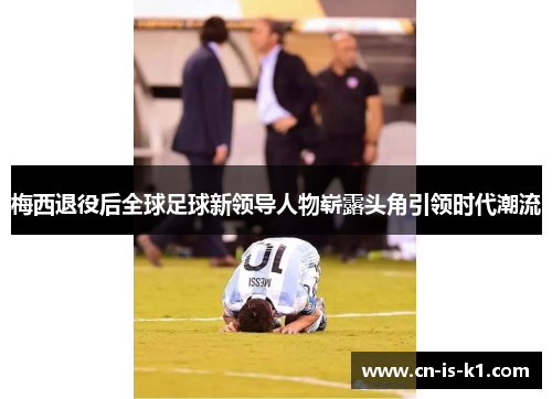 梅西退役后全球足球新领导人物崭露头角引领时代潮流