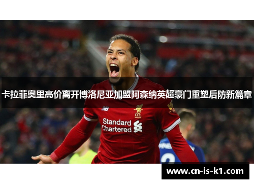 卡拉菲奥里高价离开博洛尼亚加盟阿森纳英超豪门重塑后防新篇章