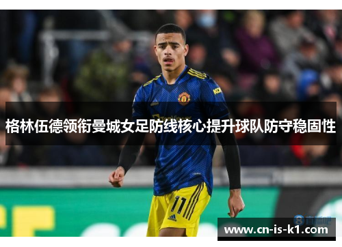 格林伍德领衔曼城女足防线核心提升球队防守稳固性