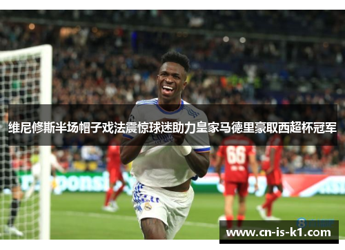 维尼修斯半场帽子戏法震惊球迷助力皇家马德里豪取西超杯冠军