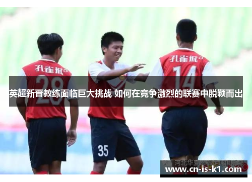 英超新晋教练面临巨大挑战 如何在竞争激烈的联赛中脱颖而出